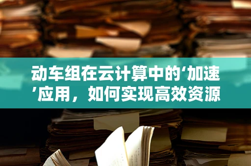 动车组在云计算中的‘加速’应用，如何实现高效资源调度？