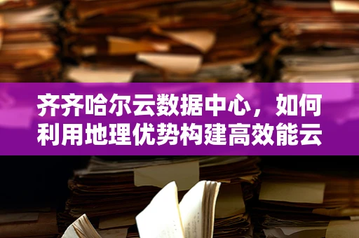 齐齐哈尔云数据中心，如何利用地理优势构建高效能云计算平台？