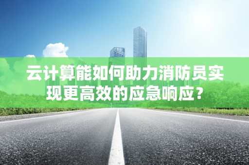 云计算能如何助力消防员实现更高效的应急响应？