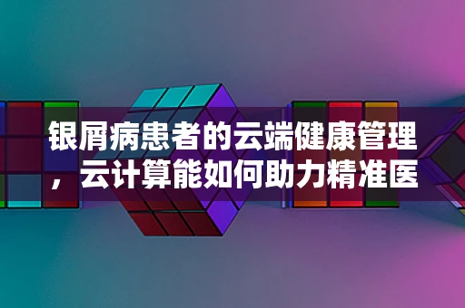 银屑病患者的云端健康管理，云计算能如何助力精准医疗？