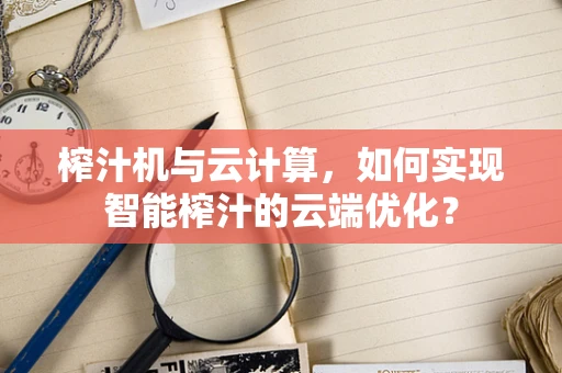 榨汁机与云计算，如何实现智能榨汁的云端优化？