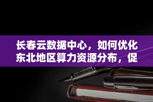 长春云数据中心，如何优化东北地区算力资源分布，促进区域数字经济均衡发展？