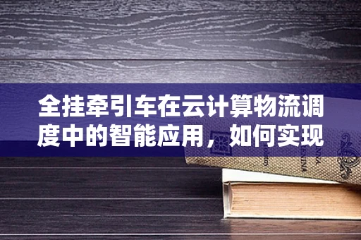 全挂牵引车在云计算物流调度中的智能应用，如何实现高效协同？