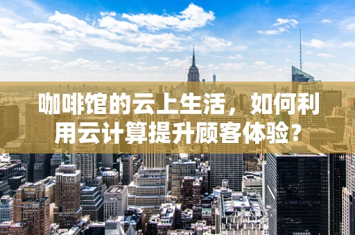 咖啡馆的云上生活，如何利用云计算提升顾客体验？