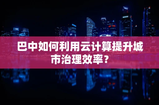 巴中如何利用云计算提升城市治理效率？