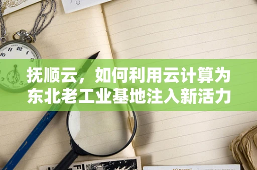 抚顺云，如何利用云计算为东北老工业基地注入新活力？