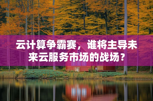 云计算争霸赛，谁将主导未来云服务市场的战场？