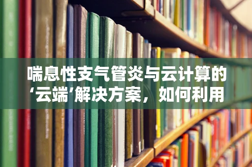 喘息性支气管炎与云计算的‘云端’解决方案，如何利用大数据优化患者管理？