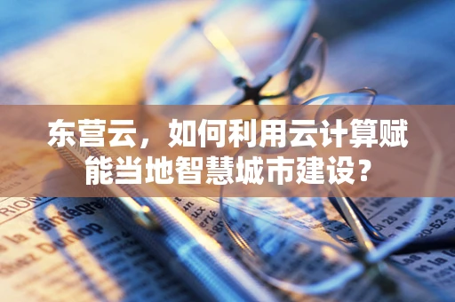 东营云，如何利用云计算赋能当地智慧城市建设？