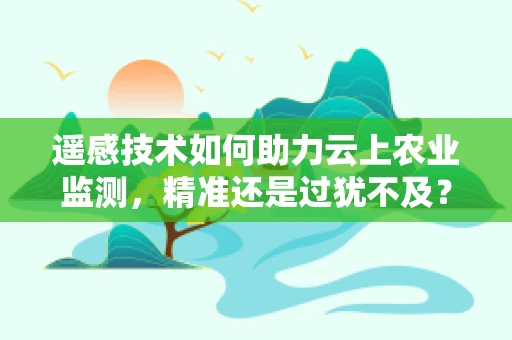 遥感技术如何助力云上农业监测，精准还是过犹不及？