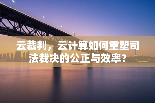 云裁判，云计算如何重塑司法裁决的公正与效率？