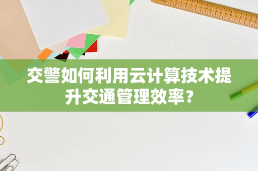 交警如何利用云计算技术提升交通管理效率？