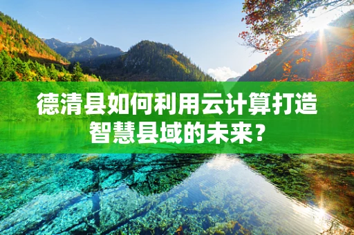 德清县如何利用云计算打造智慧县域的未来？