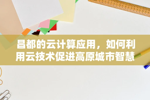 昌都的云计算应用，如何利用云技术促进高原城市智慧发展？