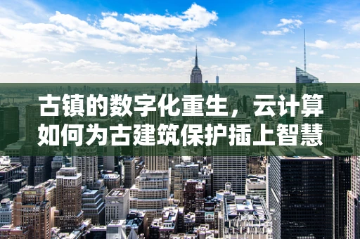 古镇的数字化重生，云计算如何为古建筑保护插上智慧之翼？