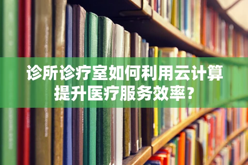 诊所诊疗室如何利用云计算提升医疗服务效率？