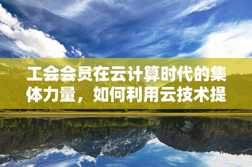 工会会员在云计算时代的集体力量，如何利用云技术提升会员服务与凝聚力？