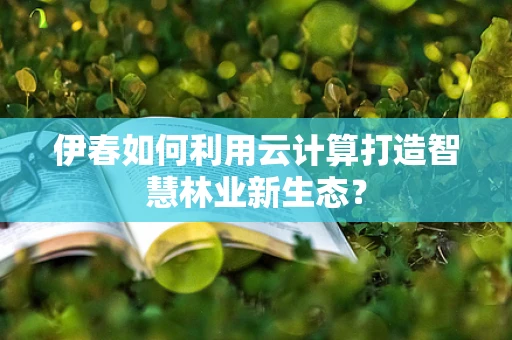 伊春如何利用云计算打造智慧林业新生态？