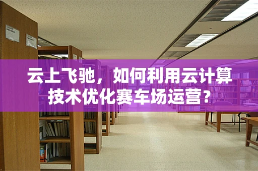 云上飞驰，如何利用云计算技术优化赛车场运营？