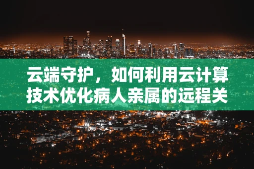 云端守护，如何利用云计算技术优化病人亲属的远程关怀体验？