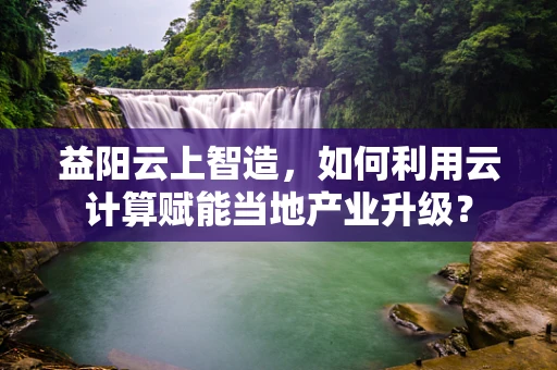 益阳云上智造，如何利用云计算赋能当地产业升级？