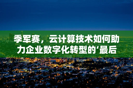 季军赛，云计算技术如何助力企业数字化转型的‘最后一击’？