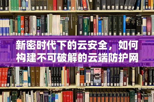 新密时代下的云安全，如何构建不可破解的云端防护网？