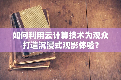 如何利用云计算技术为观众打造沉浸式观影体验？