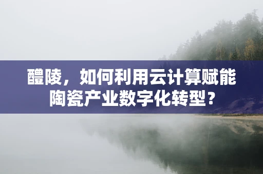 醴陵，如何利用云计算赋能陶瓷产业数字化转型？