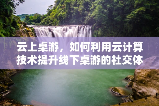 云上桌游，如何利用云计算技术提升线下桌游的社交体验？