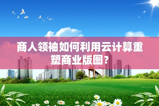 商人领袖如何利用云计算重塑商业版图？