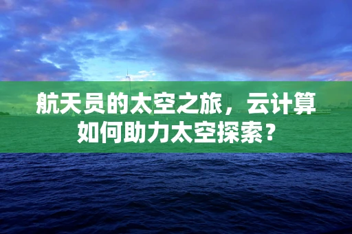 航天员的太空之旅，云计算如何助力太空探索？