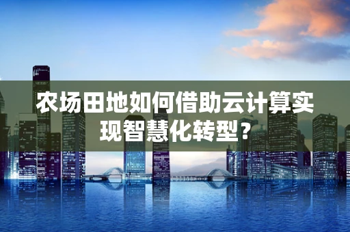 农场田地如何借助云计算实现智慧化转型？