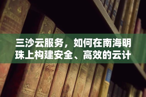 三沙云服务，如何在南海明珠上构建安全、高效的云计算基础设施？