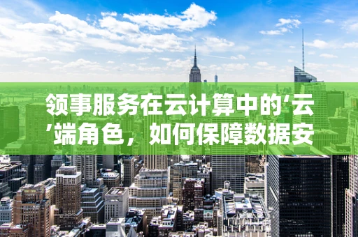 领事服务在云计算中的‘云’端角色，如何保障数据安全与合规？