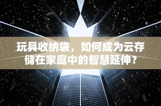 玩具收纳袋，如何成为云存储在家庭中的智慧延伸？