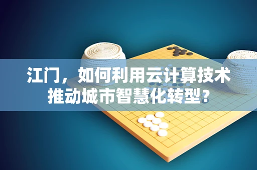 江门，如何利用云计算技术推动城市智慧化转型？