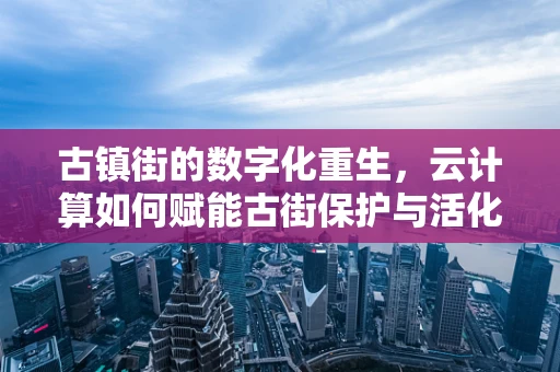 古镇街的数字化重生，云计算如何赋能古街保护与活化？