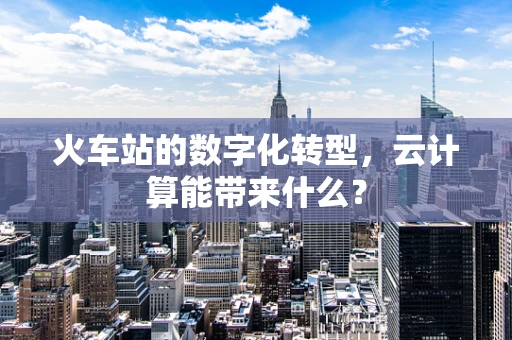 火车站的数字化转型，云计算能带来什么？