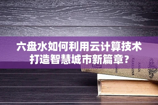 六盘水如何利用云计算技术打造智慧城市新篇章？