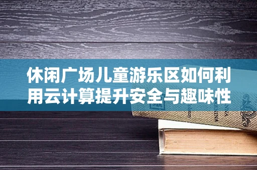 休闲广场儿童游乐区如何利用云计算提升安全与趣味性？