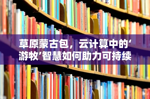 草原蒙古包，云计算中的‘游牧’智慧如何助力可持续发展？