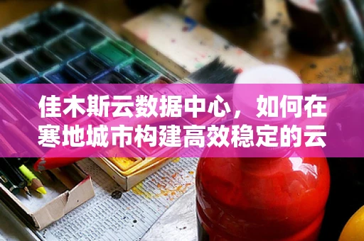 佳木斯云数据中心，如何在寒地城市构建高效稳定的云计算基础设施？