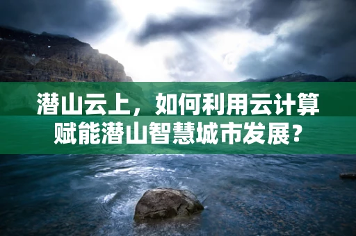 潜山云上，如何利用云计算赋能潜山智慧城市发展？