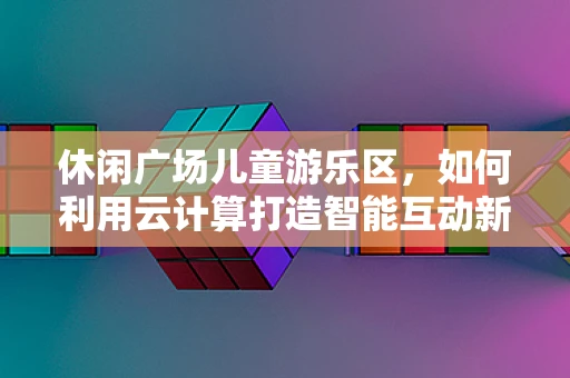 休闲广场儿童游乐区，如何利用云计算打造智能互动新体验？