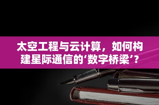 太空工程与云计算，如何构建星际通信的‘数字桥梁’？