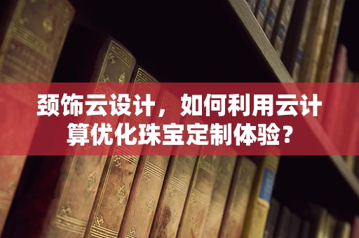 颈饰云设计，如何利用云计算优化珠宝定制体验？