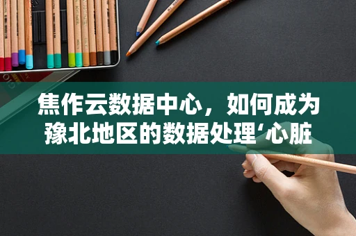 焦作云数据中心，如何成为豫北地区的数据处理‘心脏’？