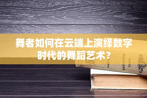 舞者如何在云端上演绎数字时代的舞蹈艺术？