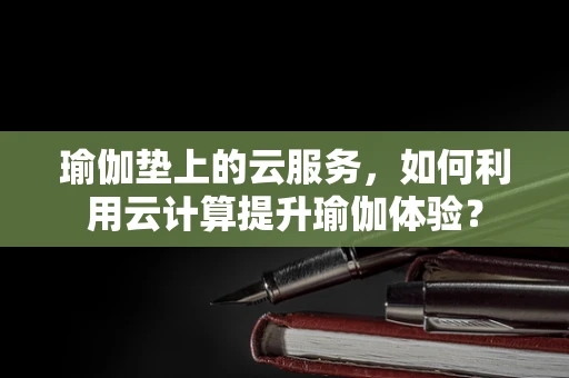 瑜伽垫上的云服务，如何利用云计算提升瑜伽体验？